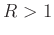 $ R > 1$